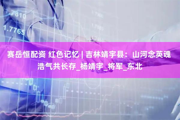 赛岳恒配资 红色记忆 | 吉林靖宇县：山河念英魂 浩气共长存_杨靖宇_将军_东北