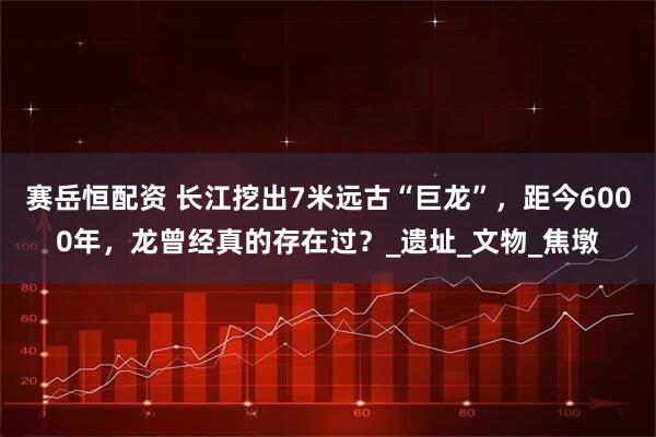 赛岳恒配资 长江挖出7米远古“巨龙”，距今6000年，龙曾经真的存在过？_遗址_文物_焦墩