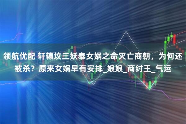 领航优配 轩辕坟三妖奉女娲之命灭亡商朝，为何还被杀？原来女娲早有安排_娘娘_商纣王_气运
