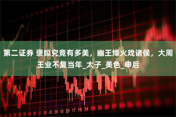第二证券 褒姒究竟有多美，幽王烽火戏诸侯，大周王业不复当年_太子_美色_申后