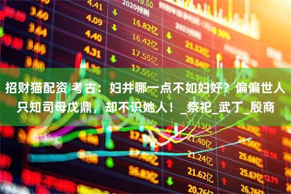 招财猫配资 考古：妇井哪一点不如妇好？偏偏世人只知司母戊鼎，却不识她人！_祭祀_武丁_殷商