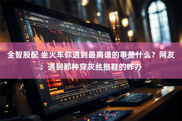 全智股配 坐火车你遇到最离谱的事是什么？网友：遇到那种穿灰丝拖鞋的咋办
