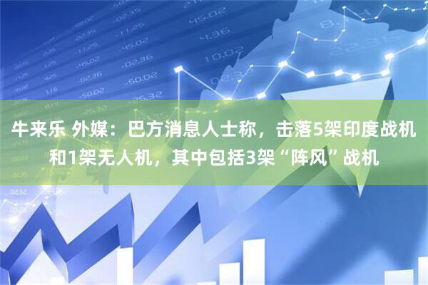 牛来乐 外媒：巴方消息人士称，击落5架印度战机和1架无人机，其中包括3架“阵风”战机