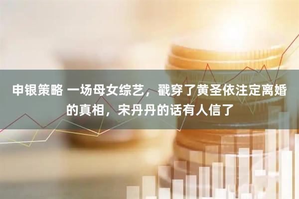 申银策略 一场母女综艺，戳穿了黄圣依注定离婚的真相，宋丹丹的话有人信了