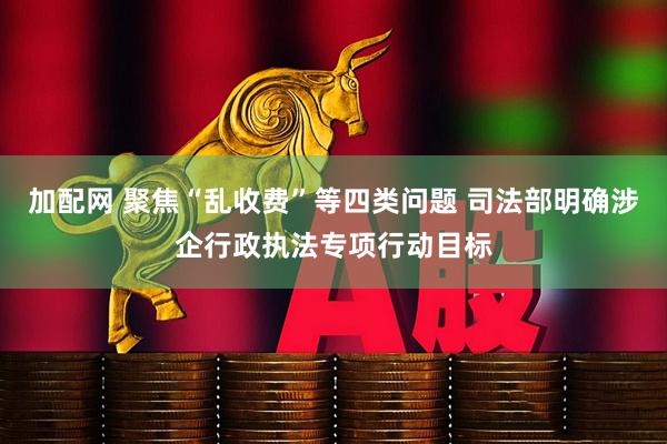 加配网 聚焦“乱收费”等四类问题 司法部明确涉企行政执法专项行动目标