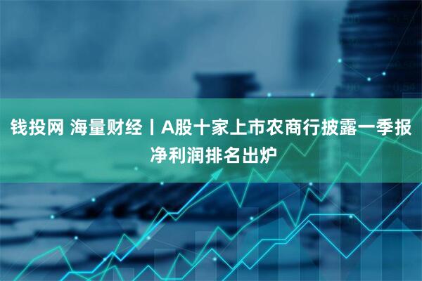 钱投网 海量财经丨A股十家上市农商行披露一季报 净利润排名出炉
