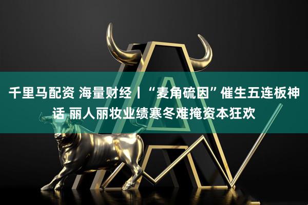千里马配资 海量财经丨“麦角硫因”催生五连板神话 丽人丽妆业绩寒冬难掩资本狂欢