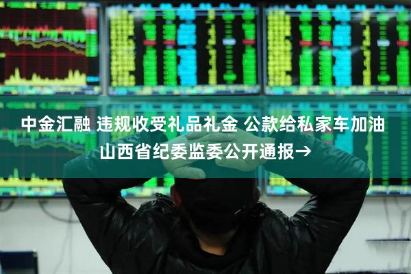 中金汇融 违规收受礼品礼金 公款给私家车加油 山西省纪委监委公开通报→