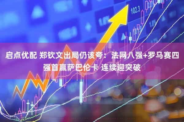 启点优配 郑钦文出局仍该夸：法网八强+罗马赛四强首赢萨巴伦卡 连续迎突破