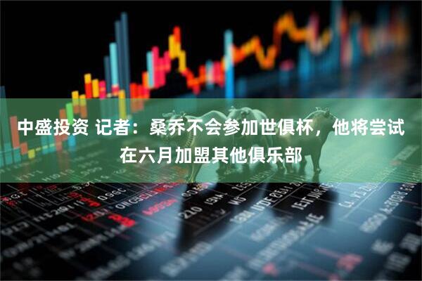 中盛投资 记者：桑乔不会参加世俱杯，他将尝试在六月加盟其他俱乐部