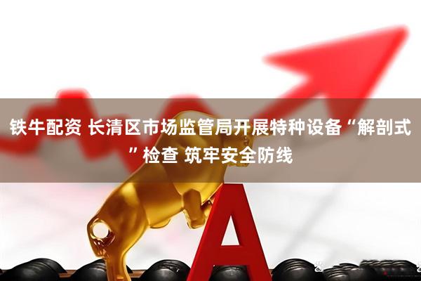 铁牛配资 长清区市场监管局开展特种设备“解剖式”检查 筑牢安全防线