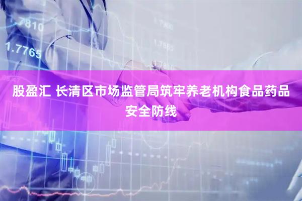 股盈汇 长清区市场监管局筑牢养老机构食品药品安全防线
