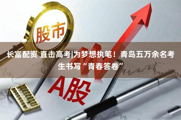 长富配资 直击高考|为梦想执笔！青岛五万余名考生书写“青春答卷”