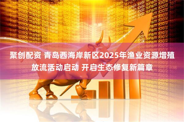 聚创配资 青岛西海岸新区2025年渔业资源增殖放流活动启动 开启生态修复新篇章