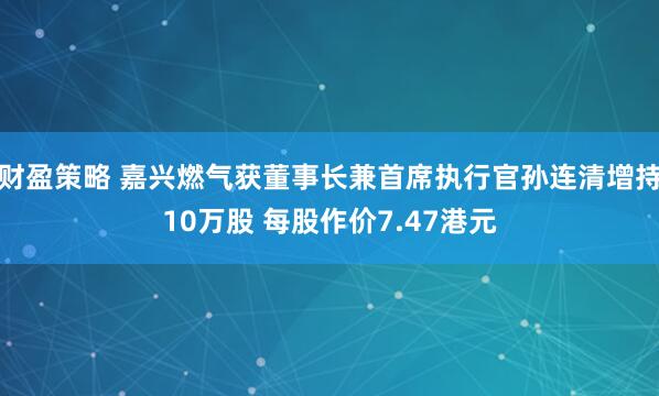 财盈策略 嘉兴燃气获董事长兼首席执行官孙连清增持10万股 每股作价7.47港元