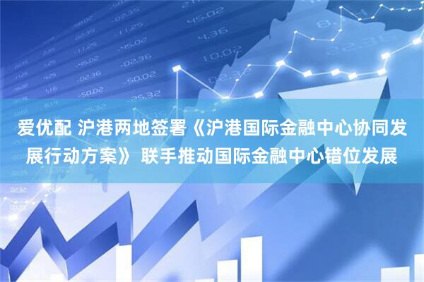 爱优配 沪港两地签署《沪港国际金融中心协同发展行动方案》 联手推动国际金融中心错位发展