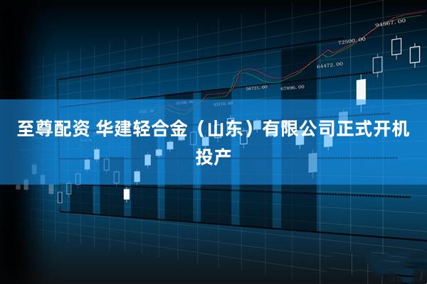 至尊配资 华建轻合金（山东）有限公司正式开机投产