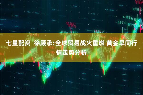 七星配资  徐顾承:全球贸易战火重燃 黄金早间行情走势分析