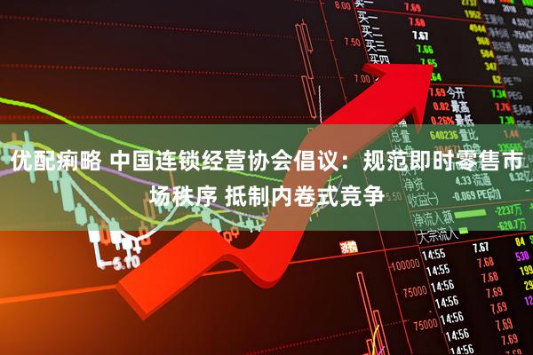 优配痢略 中国连锁经营协会倡议：规范即时零售市场秩序 抵制内卷式竞争