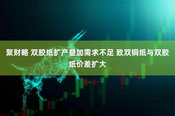聚财略 双胶纸扩产叠加需求不足 致双铜纸与双胶纸价差扩大