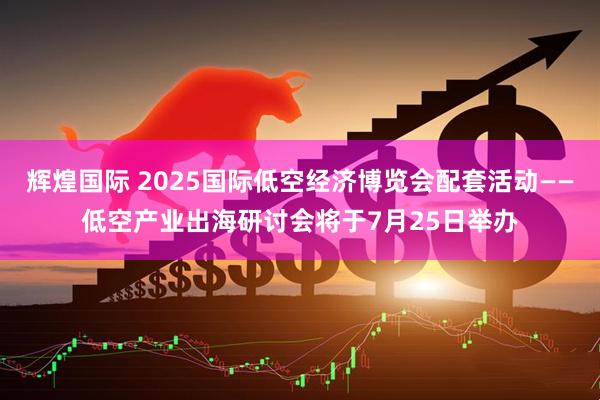 辉煌国际 2025国际低空经济博览会配套活动——低空产业出海研讨会将于7月25日举办