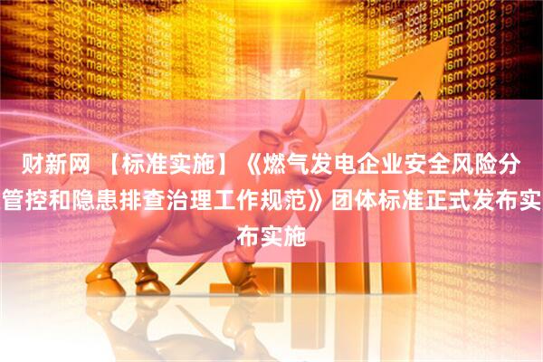 财新网 【标准实施】《燃气发电企业安全风险分级管控和隐患排查治理工作规范》团体标准正式发布实施