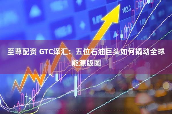 至尊配资 GTC泽汇：五位石油巨头如何撬动全球能源版图