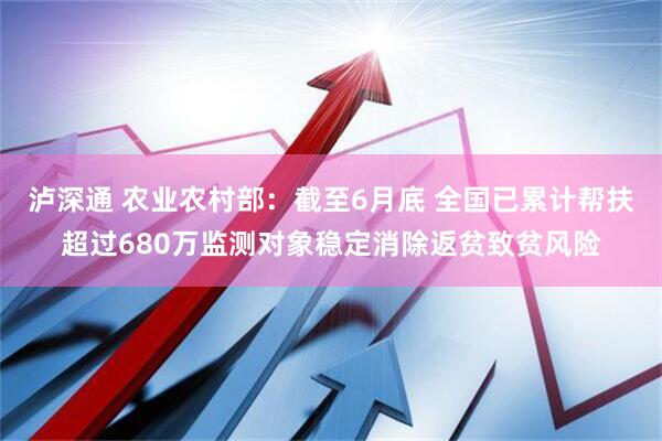 泸深通 农业农村部：截至6月底 全国已累计帮扶超过680万监测对象稳定消除返贫致贫风险