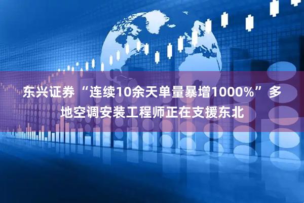 东兴证券 “连续10余天单量暴增1000%” 多地空调安装工程师正在支援东北