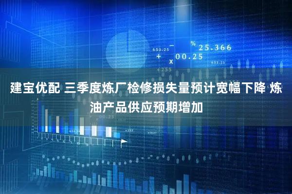 建宝优配 三季度炼厂检修损失量预计宽幅下降 炼油产品供应预期增加