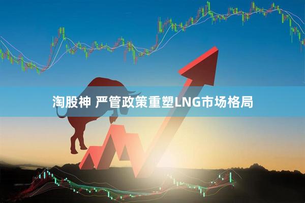 淘股神 严管政策重塑LNG市场格局