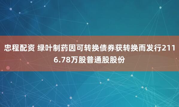 忠程配资 绿叶制药因可转换债券获转换而发行2116.78万股普通股股份
