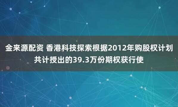 金来源配资 香港科技探索根据2012年购股权计划共计授出的39.3万份期权获行使