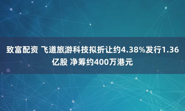 致富配资 飞道旅游科技拟折让约4.38%发行1.36亿股 净筹约400万港元