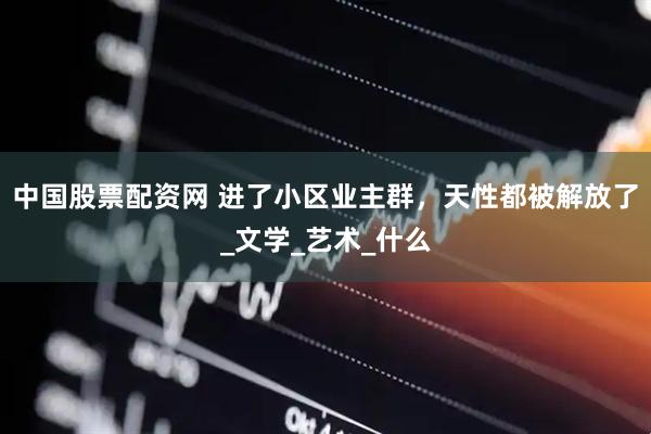 中国股票配资网 进了小区业主群，天性都被解放了_文学_艺术_什么