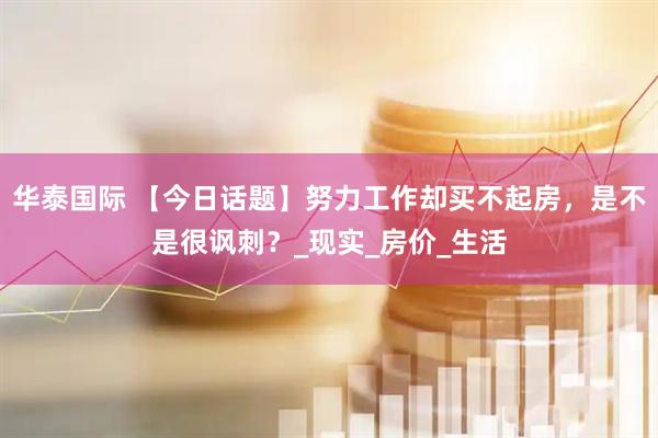 华泰国际 【今日话题】努力工作却买不起房，是不是很讽刺？_现实_房价_生活