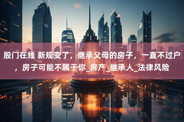 股门在线 新规变了，继承父母的房子，一直不过户，房子可能不属于你_房产_继承人_法律风险