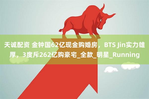 天诚配资 金钟国62亿现金购婚房，BTS Jin实力雄厚，3度斥262亿购豪宅_全款_明星_Running