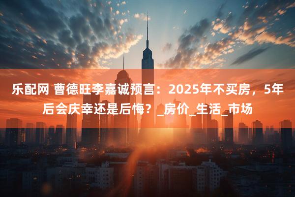 乐配网 曹德旺李嘉诚预言：2025年不买房，5年后会庆幸还是后悔？_房价_生活_市场