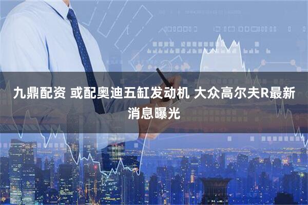 九鼎配资 或配奥迪五缸发动机 大众高尔夫R最新消息曝光