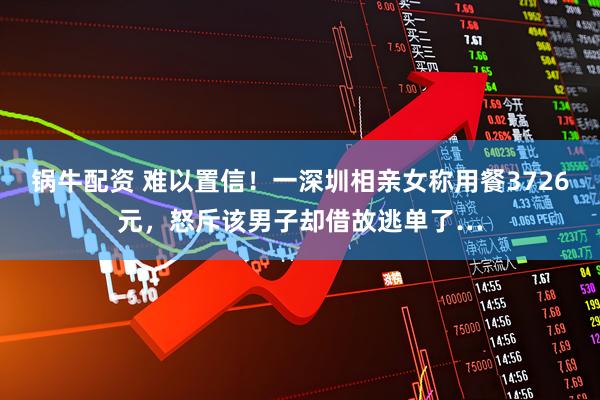 锅牛配资 难以置信！一深圳相亲女称用餐3726元，怒斥该男子却借故逃单了…