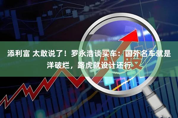 添利富 太敢说了！罗永浩谈买车：国外名车就是洋破烂，路虎就设计还行