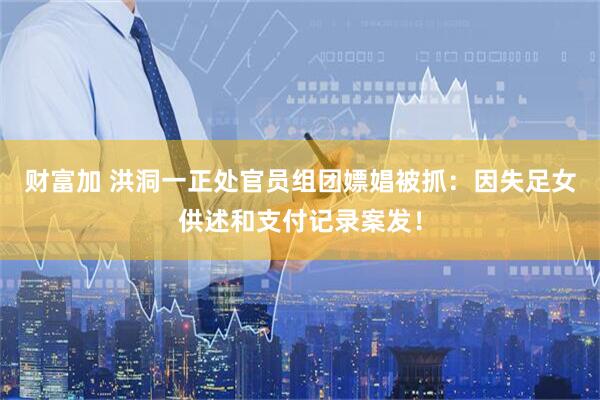 财富加 洪洞一正处官员组团嫖娼被抓：因失足女供述和支付记录案发！