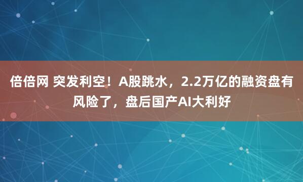 倍倍网 突发利空！A股跳水，2.2万亿的融资盘有风险了，盘后国产AI大利好