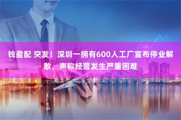 钱盈配 突发！深圳一拥有600人工厂宣布停业解散，声称经营发生严重困难
