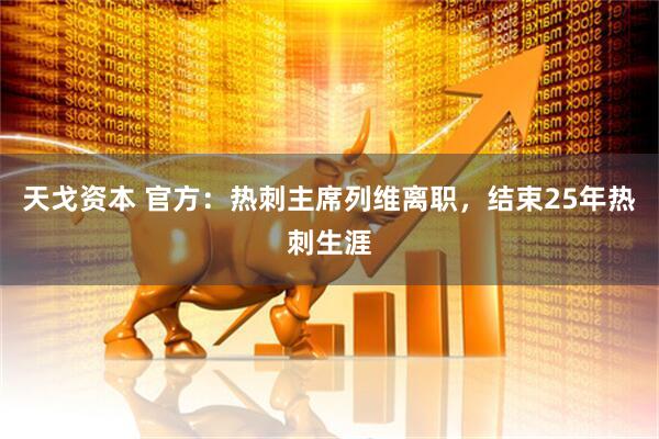 天戈资本 官方：热刺主席列维离职，结束25年热刺生涯