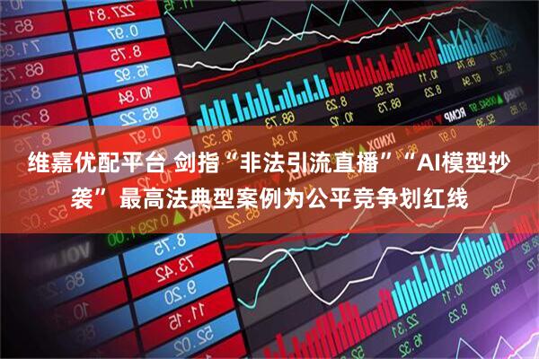维嘉优配平台 剑指“非法引流直播”“AI模型抄袭” 最高法典型案例为公平竞争划红线