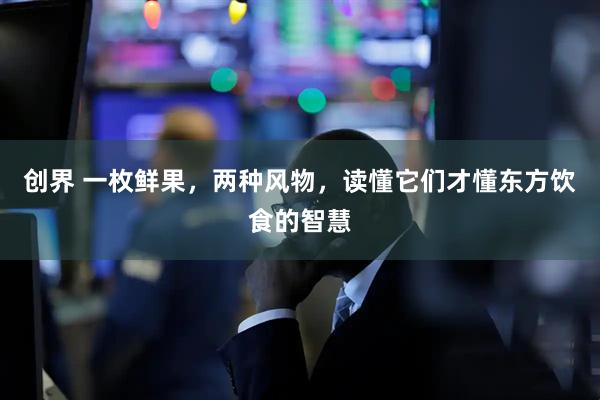 创界 一枚鲜果，两种风物，读懂它们才懂东方饮食的智慧