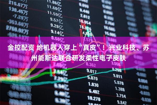 金控配资 给机器人穿上“真皮”！兴业科技、苏州能斯达联合研发柔性电子皮肤