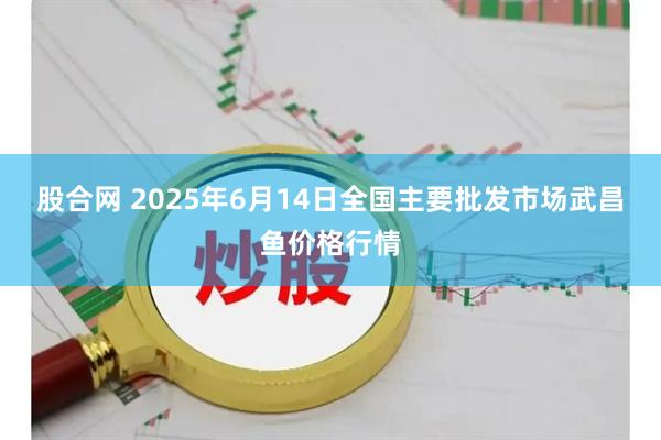 股合网 2025年6月14日全国主要批发市场武昌鱼价格行情